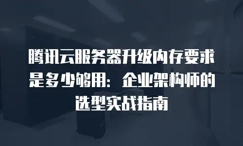腾讯云服务器升级内存要求是多少够用：企业架构师的选型实战指南