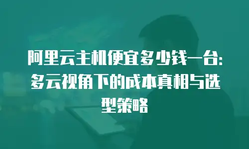阿里云主机便宜多少钱一台：多云视角下的成本真相与选型策略