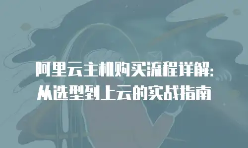 阿里云主机购买流程详解：从选型到上云的实战指南