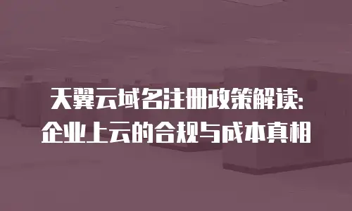 天翼云域名注册政策解读：企业上云的合规与成本真相