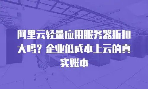 阿里云轻量应用服务器折扣大吗？企业低成本上云的真实账本