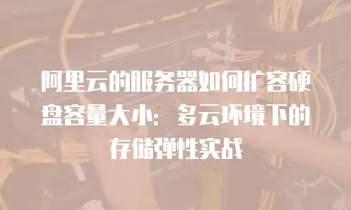 阿里云的服务器如何扩容硬盘容量大小：多云环境下的存储弹性实战
