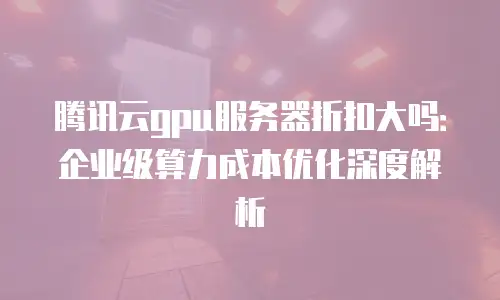 腾讯云gpu服务器折扣大吗：企业级算力成本优化深度解析