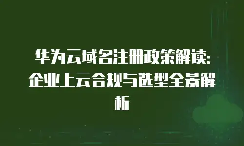 华为云域名注册政策解读：企业上云合规与选型全景解析