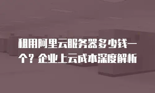租用阿里云服务器多少钱一个？企业上云成本深度解析