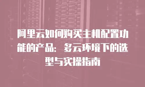 阿里云如何购买主机配置功能的产品：多云环境下的选型与实操指南
