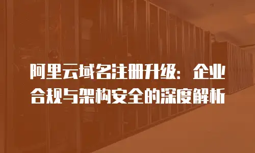 阿里云域名注册升级：企业合规与架构安全的深度解析