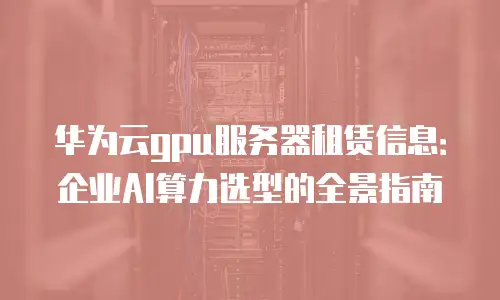 华为云gpu服务器租赁信息：企业AI算力选型的全景指南