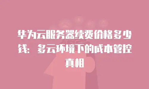 华为云服务器续费价格多少钱：多云环境下的成本管控真相