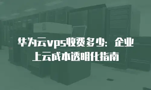 华为云vps收费多少：企业上云成本透明化指南