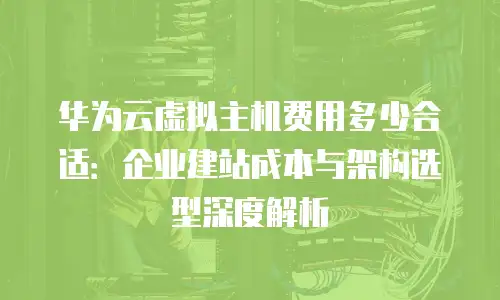 华为云虚拟主机费用多少合适：企业建站成本与架构选型深度解析