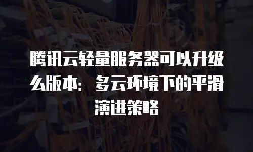 腾讯云轻量服务器可以升级么版本：多云环境下的平滑演进策略