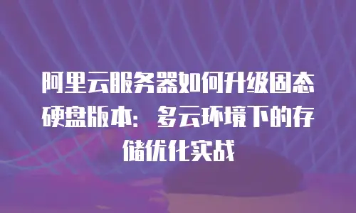 阿里云服务器如何升级固态硬盘版本：多云环境下的存储优化实战