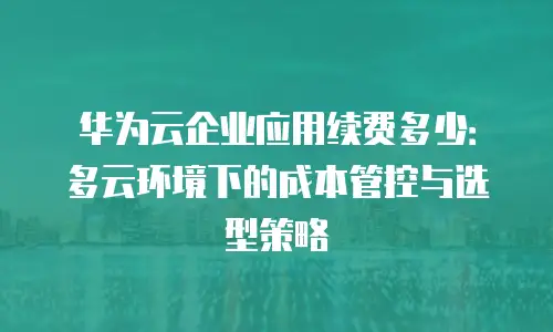 华为云企业应用续费多少：多云环境下的成本管控与选型策略