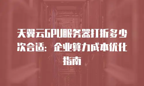 天翼云GPU服务器打折多少次合适：企业算力成本优化指南