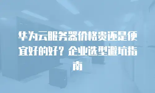 华为云服务器价格贵还是便宜好的好？企业选型避坑指南