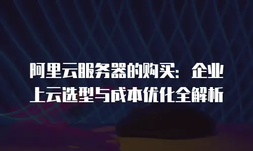 阿里云服务器的购买：企业上云选型与成本优化全解析