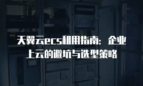 天翼云ecs租用指南：企业上云的避坑与选型策略