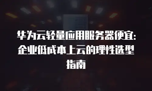 华为云轻量应用服务器便宜：企业低成本上云的理性选型指南