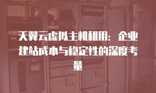 天翼云虚拟主机租用：企业建站成本与稳定性的深度考量