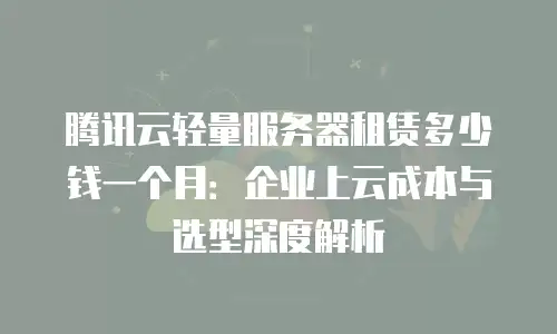 腾讯云轻量服务器租赁多少钱一个月：企业上云成本与选型深度解析