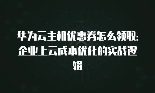 华为云主机优惠券怎么领取：企业上云成本优化的实战逻辑