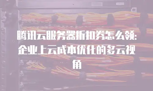腾讯云服务器折扣券怎么领：企业上云成本优化的多云视角