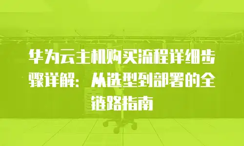 华为云主机购买流程详细步骤详解：从选型到部署的全链路指南
