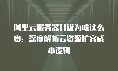 阿里云服务器升级为啥这么贵：深度解析云资源扩容成本逻辑