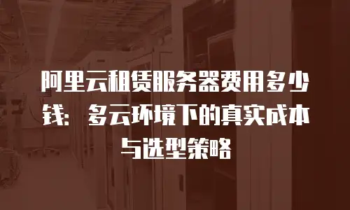 阿里云租赁服务器费用多少钱：多云环境下的真实成本与选型策略