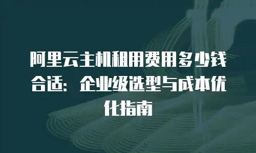 阿里云主机租用费用多少钱合适：企业级选型与成本优化指南