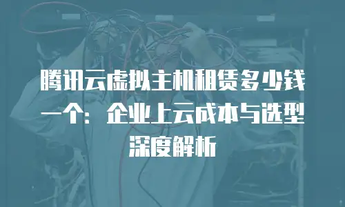 腾讯云虚拟主机租赁多少钱一个：企业上云成本与选型深度解析