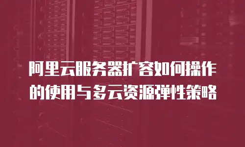 阿里云服务器扩容如何操作的使用与多云资源弹性策略