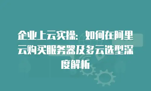 企业上云实操：如何在阿里云购买服务器及多云选型深度解析