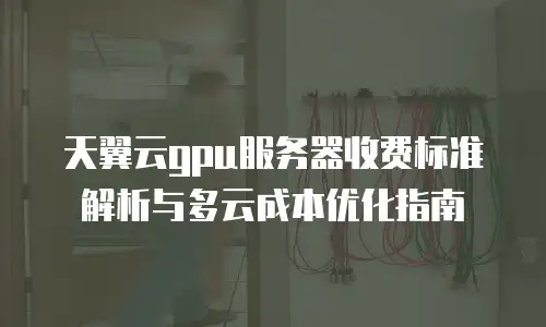 天翼云gpu服务器收费标准解析与多云成本优化指南