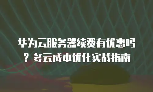 华为云服务器续费有优惠吗？多云成本优化实战指南