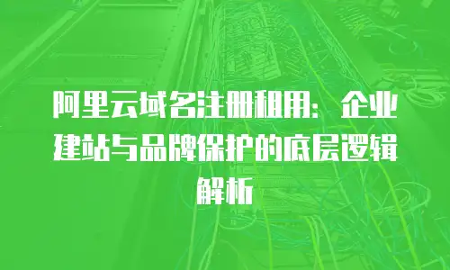 阿里云域名注册租用：企业建站与品牌保护的底层逻辑解析