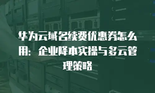 华为云域名续费优惠券怎么用：企业降本实操与多云管理策略