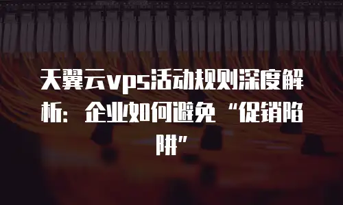 天翼云vps活动规则深度解析：企业如何避免&ldquo;促销陷阱&rdquo;