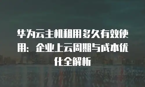 华为云主机租用多久有效使用：企业上云周期与成本优化全解析