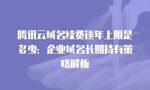 腾讯云域名续费逐年上限是多少：企业域名长期持有策略解析