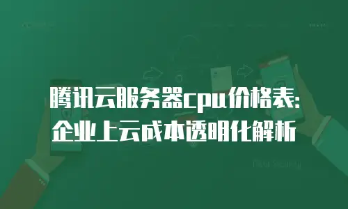 腾讯云服务器cpu价格表：企业上云成本透明化解析