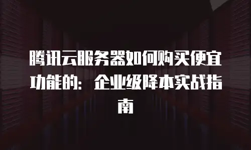 腾讯云服务器如何购买便宜功能的：企业级降本实战指南