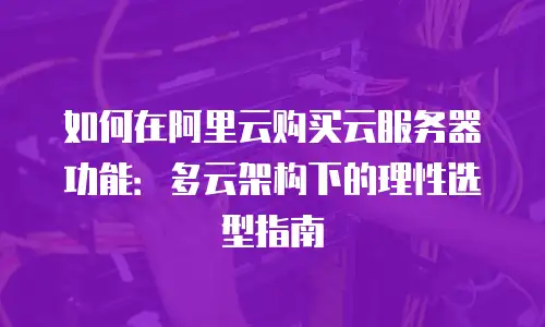 如何在阿里云购买云服务器功能：多云架构下的理性选型指南