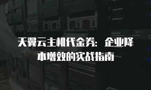 天翼云主机代金券：企业降本增效的实战指南