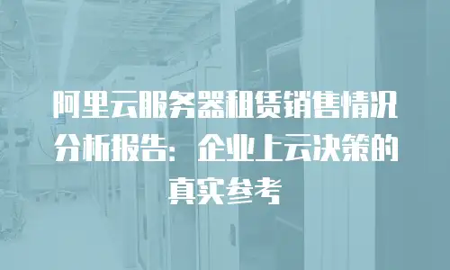 阿里云服务器租赁销售情况分析报告：企业上云决策的真实参考