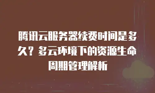 腾讯云服务器续费时间是多久？多云环境下的资源生命周期管理解析