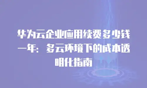 华为云企业应用续费多少钱一年：多云环境下的成本透明化指南