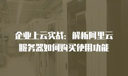 企业上云实战：解析阿里云服务器如何购买使用功能