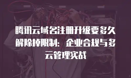 腾讯云域名注册升级要多久解除掉限制：企业合规与多云管理实战